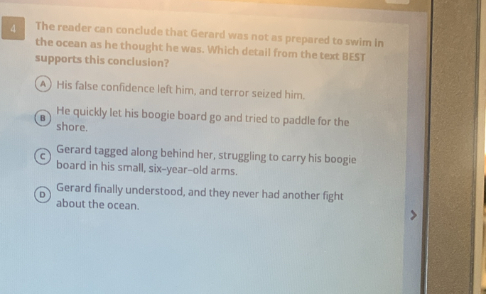 The reader can conclude that Gerard was not as prepared to swim in
the ocean as he thought he was. Which detail from the text BEST
supports this conclusion?
A) His false confidence left him, and terror seized him.
B He quickly let his boogie board go and tried to paddle for the
shore.
C Gerard tagged along behind her, struggling to carry his boogie
board in his small, six-year--old arms.
D Gerard finally understood, and they never had another fight
about the ocean.