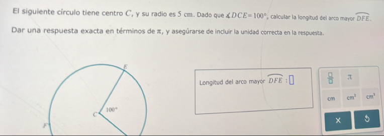 El siguiente círculo tiene centro C, y su radio es 5 cm. Dado que ∠ DCE=100° , calcular la longitud del arco mayor widehat DFE.
Dar una respuesta exacta en términos de π, y asegúrarse de incluir la unidad correcta en la respuesta.
Longitud del arco mayor widehat DFE:□  □ /□   π
cm cm^2 cm^3
×