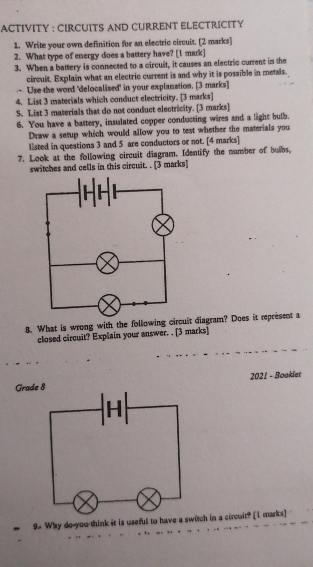 ACTIVITY : CIRCUITS AND CURRENT ELECTRICITY 
1. Write your own definition for an electric circuit. [2 marks] 
2. What type of energy does a battery have? [1 mark] 
3. When a battery is connected to a circuit, it causes an electric current in the 
circuit. Explain what an electric current is and why it is possible in metals. 
Use the word 'delocalised' in your explanation. [3 marks] 
4. List 3 materials which conduct electricity. [3 marks] 
S. List 3 materials that do not conduct electricity. [3 marks] 
6. You have a battery, insulated copper conducting wires and a light bulb. 
Draw a setup which would allow you to test whether the materials you 
listed in questions 3 and 5 are conductors or not. [4 marks] 
7. Look at the following circuit diagram. Identify the number of bubs. 
switches and cells in this circuit. . [3 marks] 
8. What is wrong with the followinuit diagram? Does it represent a 
closed circuit? Explain your answer. . [3 marks] 
Grade 2021 - Booklet 
9. Why do-you-think it is useful to have a switch in a circuit? [I marks]