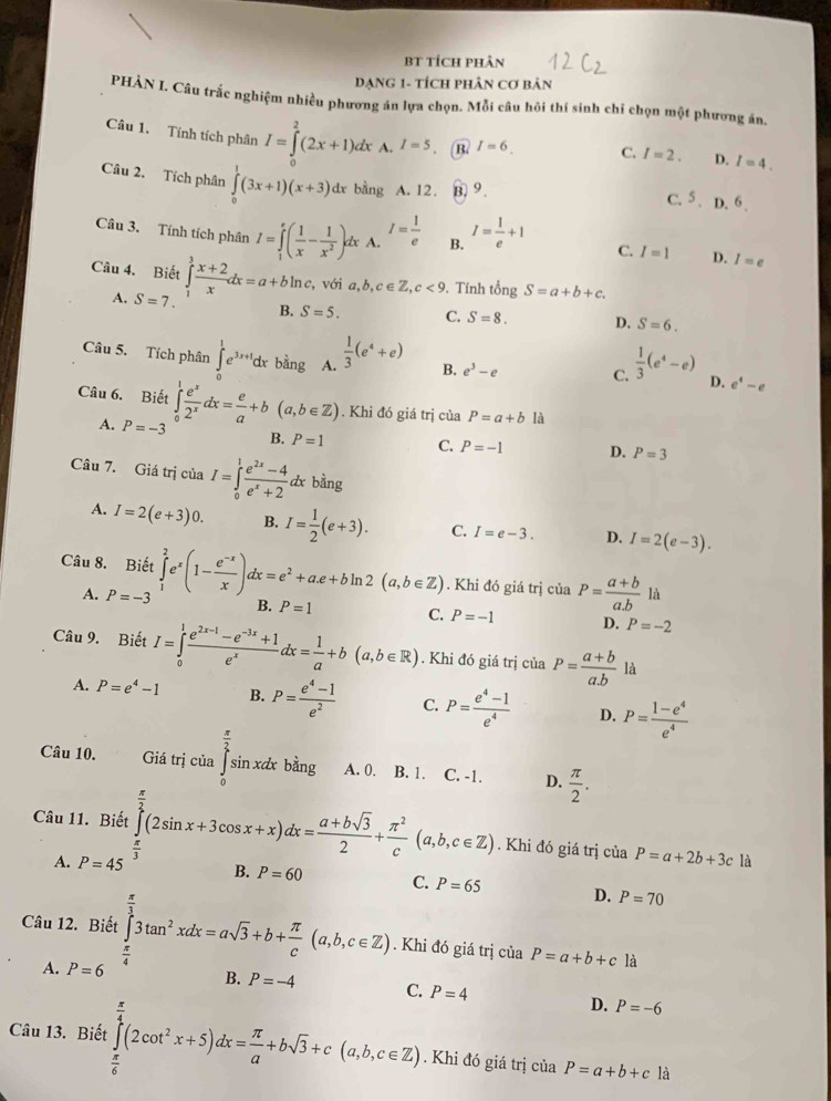 BT TícH pHân
DạnG 1- tícH pHân cơ bản
PHÀN I. Câu trắc nghiệm nhiều phương án lựa chọn. Mỗi câu hôi thí sinh chỉ chọn một phương án.
Câu 1. Tính tích phân I=∈tlimits _0^(2(2x+1)dx A. I=5 B. I=6. C. I=2. D. I=4.
Câu 2. Tích phân ∈tlimits _0^1(3x+1)(x+3)dx bằng A. 12. B. 9 .
C. s D.^6).
Câu 3. Tính tích phân I=∈tlimits _1^(e(frac 1)x- 1/x^2 )e lx A. I= 1/e  B. I= 1/e +1 C. I=1 D. I=e
Câu 4. Biết ∈tlimits _1^(3frac x+2)xdx=a+bln c, với a,b,c∈ Z,c<9</tex> . Tính tongS=a+b+c.
A. S=7. B. S=5. C. S=8. D. S=6.
Câu 5. Tích phân ∈tlimits _0^(1e^3x+1)dx bàng A.  1/3 (e^4+e) B. e^3-e C.  1/3 (e^4-e) D. e^4-e
Câu 6. Biết ∈tlimits _0^(1frac e^x)2^xdx= e/a +b(a,b∈ Z). Khi đó giá trị cti_ P=a+b là
A. P=-3 B. P=1 C. P=-1 D. P=3
Câu 7. Giá trị ciaI=∈tlimits _0^(1frac e^2x)-4e^x+2dxbing
A. I=2(e+3)0. B. I= 1/2 (e+3). C. I=e-3. D. I=2(e-3).
Câu 8. Biết ∈tlimits _1^(2e^x)(1- (e^(-x))/x )dx=e^2+a.e+bln 2(a,b∈ Z) B. P=1. Khi đó giá trị ciaP= (a+b)/ab 
A. P=-3 là
C. P=-1 D. P=-2
Câu 9. Biết I=∈tlimits _0^(1frac e^2x-1)-e^(-3x)+1e^xdx= 1/a +b(a,b∈ R). Khi đó giá trị của P= (a+b)/a.b  là
A. P=e^4-1 B. P= (e^4-1)/e^2  C. P= (e^4-1)/e^4  D. P= (1-e^4)/e^4 
Câu 10. Giá trị của beginarrayr  π /2  sin endarray A. 0. B. 1. . C. -1. D.  π /2 .
sin xax bằng
Câu 11. Biết ∈tlimits _0^((frac π)2)(2sin x+3cos x+x)dx= (a+bsqrt(3))/2 + π^2/c (a,b,c∈ Z). Khi đó giá trị của P=a+2b+3c là
A. P=45^(frac π)3
B. P=60 C. P=65 D. P=70
Câu 12. Biết ∈tlimits _(π)^(frac π)33tan^2xdx=asqrt(3)+b+ π /c (a,b,c∈ Z). Khi đó giá trị của P=a+b+cla
A. P= D
B. P=-4 C. P=4 D. P=-6
Câu 13. Biết ∈tlimits _ π /6 ^ π /4 (2cot^2x+5)dx= π /a +bsqrt(3)+c(a,b,c∈ Z). Khi đó giá trị của P=a+b+cla