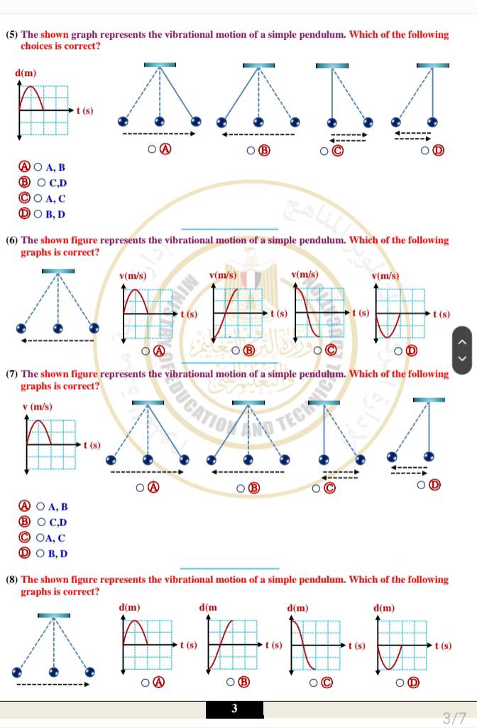 (5) The shown graph represents the vibrational motion of a simple pendulum. Which of the following
choices is correct?
A
⑬
D
Ⓐ ○ A, B
⑧ ○ C,D
Ⓒ ○ A, C
_
Ⓓ ○ B, D
(6) The shown figure represents the vibrational motion of a simple pendulum. Which of the following
graphs is correct?
v(m/s) v(m/s)
(s) t (s)
(7) The shown figure represents the vibrational motion of a simple pendulum. Which of the following
graphs is correct?
⑬ C
。 D
Ⓐ ○ A, B
⑬ ○ C,D
◎ ○A, C
Ⓓ○B,D
_
(8) The shown figure represents the vibrational motion of a simple pendulum. Which of the following
graphs is correct?
d(m) d(m)
t(s) ( (s) t(s)
⑬
①
3
3/7