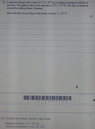 A spherical foram with a mass of 1.15* 10^(-4)kg is tinking at termimal velocity in 
seawater. The upthrust due to the seawater is 437* 10^(-4)N
around the sinking foram is laminar . The flow of seawater 
Show that the viscous drag on the foram is about 7* 10^4N. (3) 
_ 
_ 
_ 
_ 
_ 
_ 
_
5 7 a 8 A 2 a 2 a 
(ir) Calculate the terminal velocity of this foram 
diameter of foram =9.2* 10^(-4)m
viscosity of seawater =1.41* 10^(-3)Pas
