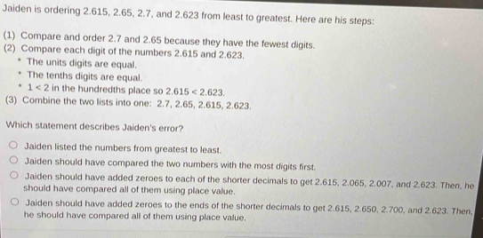 Jaiden is ordering 2.615, 2.65, 2.7, and 2.623 from least to greatest. Here are his steps:
(1) Compare and order 2.7 and 2.65 because they have the fewest digits.
(2) Compare each digit of the numbers 2.615 and 2.623.
The units digits are equal.
The tenths digits are equal.
1<2</tex> in the hundredths place so 2.615<2.623. 
(3) Combine the two lists into one: 2.7, 2.65, 2.615, 2.623.
Which statement describes Jaiden's error?
Jaiden listed the numbers from greatest to least.
Jaiden should have compared the two numbers with the most digits first.
Jaiden should have added zeroes to each of the shorter decimals to get 2.615, 2.065, 2.007, and 2.623. Then, he
should have compared all of them using place value.
Jaiden should have added zeroes to the ends of the shorter decimals to get 2.615, 2.650, 2.700, and 2.623. Then,
he should have compared all of them using place value.