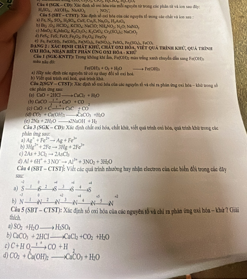 TO,CI_2O_3,CIO_3,H_2CI_2O_7
Câu 4(SGK-CD):) Xác định số oxi hóa của mỗi nguyên tử trong các phân từ và ion sau đây:
H_2SO_4,Al(OH_3,NaAlO_2 ,NO),
Cân 5(SBT-CTST): 0: Xãc định số oxỉ hóa của các nguyên tố trong các chất và ion sau :
a) Fe,N_2,SO_3,H_2SO_4,CuS,Cu_2S,Na_2O_2,H_3AsO_4
b) Br_2;O_3;HClO_3;KClO_4;NaClO;NH_4NO_3;N_2O;NaNO_2
c) MnO_2;K_2MnO_4;K_2Cr_2O_7;K_2CrO_4;Cr_2(SO_4)_3;NaCrO_2
d) FeS_2;FeS;FeO;Fe_2O_3;Fe_3O_4;FexOy
e) Fe,Fe(OH)_2,Fe(OH)_3,Fe(NO_3)_2,Fe(NO_3)_2,FeSO_4,Fe_2(SO_4)_3,FeCO_3
DANG 2;XA c định chát khử, chát oxi hóa, việt quá trình khử, quá trình
oxi hóa, nhận biét phản ứng oxi h OA-KHU
Câu 1 (SGK-KNTT): Trong không khí ẩm, Fe(OH)_2 màu trắng xanh chuyền dần sang Fe(OH)_3
màu nâu đỏ:
Fe(OH)_2+O_2+H_2O ∠ D Fe(OH)_3
a) Hãy xác định các nguyên tử có sự thay đổi số oxi hoá.
b) Viết quá trình oxỉ hoá, quá trình khử.
Câu 2(SGV-CTST) : Xác định số oxỉ hóa của các nguyên tố và chỉ ra phản ứng oxi hóa - khử trong số
các phản ứng sau:
(a) CaO+2HClto CaCl_2+H_2O
(b) CaCOxrightarrow 1°CaO+CO
(c) CaO+Cxrightarrow I^(·)CaC+CO^2
(d) CO_2+Ca(OH)_2to CaCO_3+H_2O
(e) 2Na+2H_2Oto 2NaOH+H_2
Câu 3(SGK-CD) 0: Xác định chất oxi hóa, chất khử, viết quá trình oxỉ hóa, quá trình khử trong các
phản ứng sau:
a) Ag^++Fe^(2+)to Ag+Fe^(3+)
b) 3Hg^(2+)+2Feto 3Hg+2Fe^(3+)
c) 2As+3Cl_2to 2AsCl_3
d) Al+6H^++3NO^-to Al^(3+)+3NO_2+3H_2O
Câu 4(SBT-CTST) : Viết các quá trình nhường hay nhận electron của các biến đổi trong các dãy
sau:
-2 0 +4 +6 +4
a) S I 2 S 3 S 4 _  S
-J
   
b) N _  _ 1Nxrightarrow 2Nxrightarrow 3Nxrightarrow 4Nxrightarrow 4N_ 5N 0
2
Câ l/ 5(SBT-CTST) 0: Xác định số oxi hóa của các nguyên tổ và chỉ ra phân ứng oxỉ hóa - khứ ? Giải
thích.
a) SO_2+H_2Oto H_2SO_4
b) CaCO_3+2HClto CaCl_2+CO_2+H_2O
c) C+HO_2xrightarrow 1°CO+H
d) CO_2+Ca(OH)_2to CaCO_3+H_2O