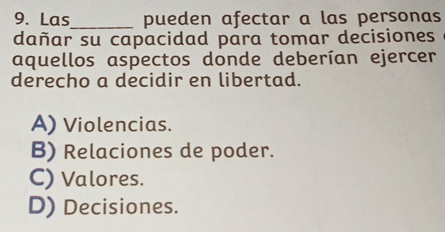 Las_ pueden afectar a las personas
dañar su capacidad para tomar decisiones
aquellos aspectos donde deberían ejercer
derecho a decidir en libertad.
A) Violencias.
B) Relaciones de poder.
C) Valores.
D) Decisiones.