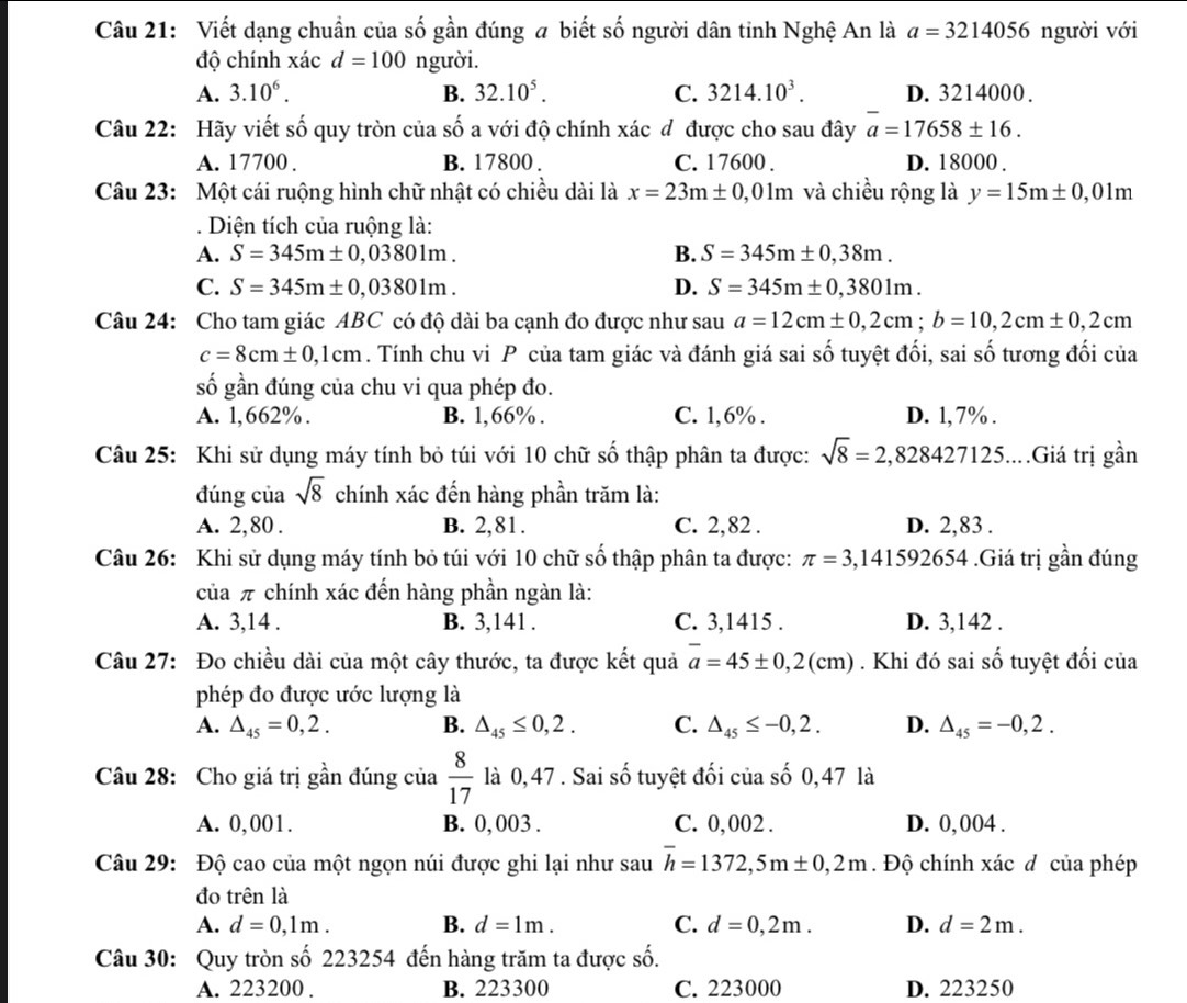 Viết dạng chuẩn của số gần đúng a biết số người dân tinh Nghệ An là a=3214056 người với
độ chính xác d=100 người.
A. 3.10^6. B. 32.10^5. C. 3214.10^3. D. 3214000 .
Câu 22: Hãy viết số quy tròn của shat O a với độ chính xác : d được cho sau đây a=17658± 16.
A. 17700 . B. 17800 . C. 17600 . D. 18000 .
Câu 23: Một cái ruộng hình chữ nhật có chiều dài là x=23m± 0,01m và chiều rộng là y=15m± 0,01m
Diện tích của ruộng là:
A. S=345m± 0,03801m. B. S=345m± 0,38m.
C. S=345m± 0,03801m. D. S=345m± 0,3801m.
Câu 24: Cho tam giác ABC có độ dài ba cạnh đo được như sau a=12cm± 0,2cm;b=10,2cm± 0,2cm
c=8cm± 0,1cm. Tính chu vi P của tam giác và đánh giá sai số tuyệt đối, sai số tương đối của
số gần đúng của chu vi qua phép đo.
A. 1,662% . B. 1,66% . C. 1,6% . D. 1, 7% .
Câu 25: Khi sử dụng máy tính bỏ túi với 10 chữ số thập phân ta được: sqrt(8)=2,828427125...Giá trị gần
đúng của sqrt(8) chính xác đến hàng phần trăm là:
A. 2,80 . B. 2,81. C. 2,82 . D. 2,83 .
Câu 26: Khi sử dụng máy tính bỏ túi với 10 chữ số thập phân ta được: π =3,14159 2654.Giá trị gần đúng
của π chính xác đến hàng phần ngàn là:
A. 3,14 . B. 3,141 . C. 3,1415 . D. 3,142 .
Câu 27: Đo chiều dài của một cây thước, ta được kết quả overline a=45± 0,2(cm). Khi đó sai số tuyệt đối của
phép đo được ước lượng là
A. △ _45=0,2. B. △ _45≤ 0,2. C. △ _45≤ -0,2. D. △ _45=-0,2.
Câu 28: Cho giá trị gần đúng của  8/17  là 0,47 . Sai số tuyệt đối của số 0,47 là
A. 0,001. B. 0, 003 . C. 0,002 . D. 0, 004 .
Câu 29: Độ cao của một ngọn núi được ghi lại như sau overline h=1372,5m± 0,2m. Độ chính xác đ của phép
đo trên là
A. d=0,1m. B. d=1m. C. d=0,2m. D. d=2m.
Câu 30: Quy tròn số 223254 đến hàng trăm ta được số.
A. 223200 . B. 223300 C. 223000 D. 223250