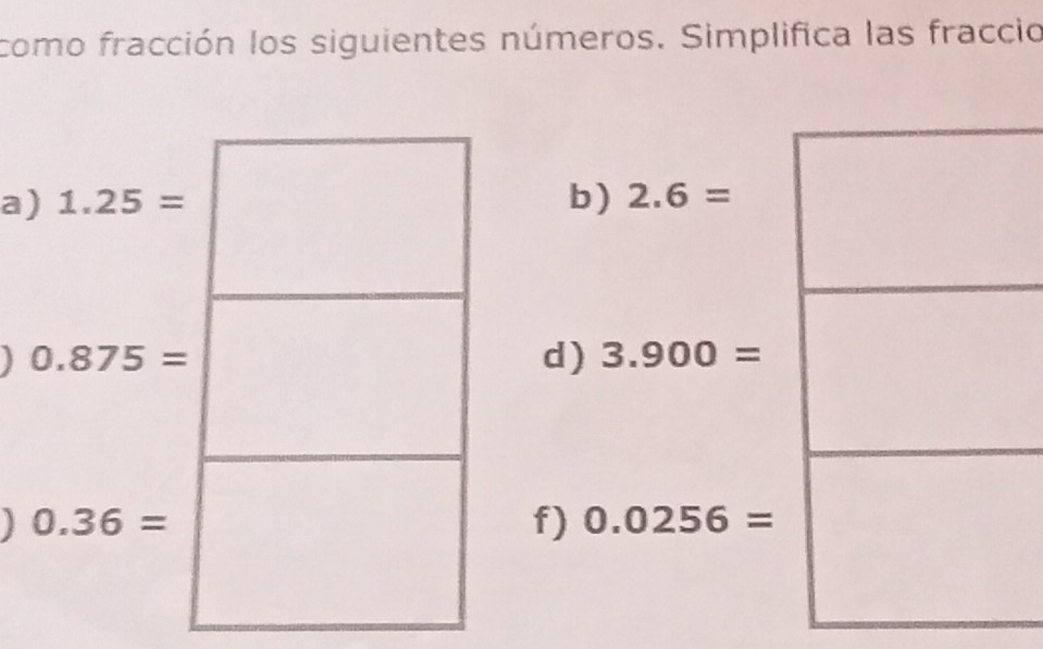 como fracción los siguientes números. Simplifica las fraccio 
a) 1.25= b) 2.6=
J 0.875=
d) 3.900=
0.36=
f) 0.0256=