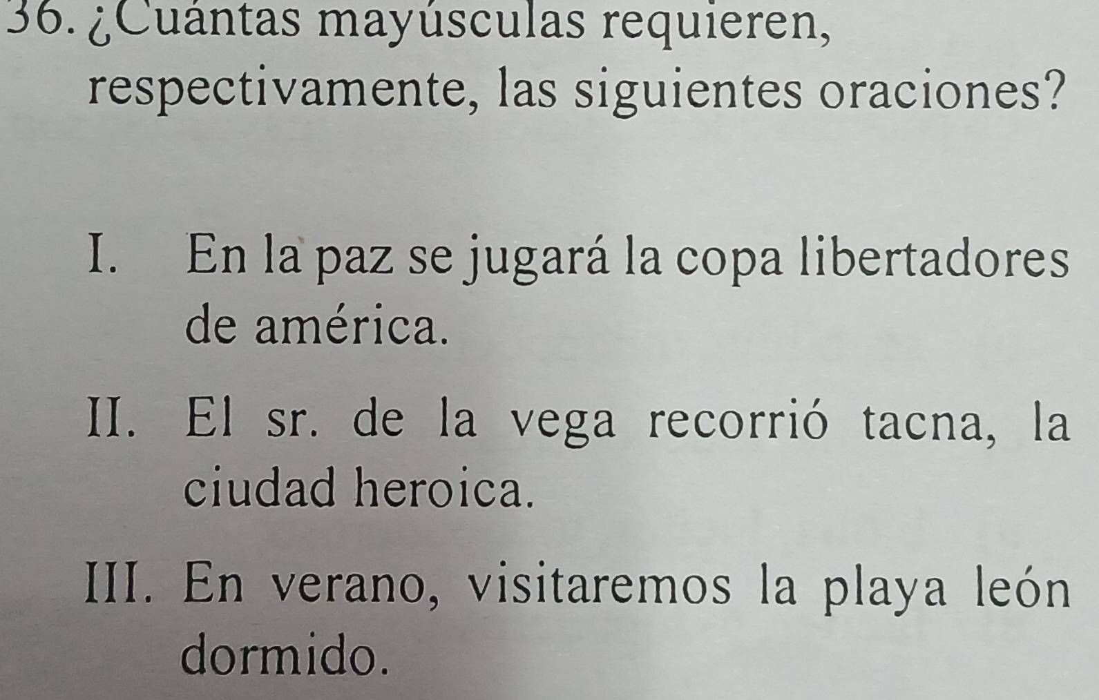 ¿Cuántas mayúsculas requieren,
respectivamente, las siguientes oraciones?
I. En la paz se jugará la copa libertadores
de américa.
II. El sr. de la vega recorrió tacna, la
ciudad heroica.
III. En verano, visitaremos la playa león
dormido.