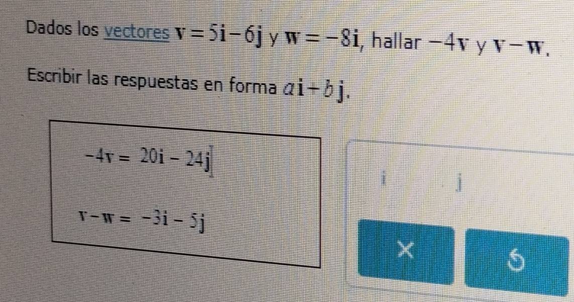 Dados los vectores v=5i-6j y w=-8i , hallar −4v y V-W, 
Escribir las respuestas en forma ai+bj.
-4r=20i-24j
j
r-w=-3i-5j
X
6