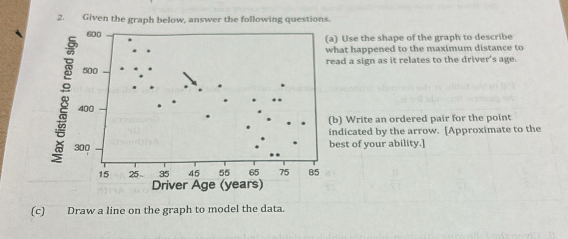 Given 
) Use the shape of the graph to describe 
hat happened to the maximum distance to 
ad a sign as it relates to the driver's age. 
b) Write an ordered pair for the point 
ndicated by the arrow. [Approximate to the 
est of your ability.] 
(c) Draw a line on the graph to model the data.