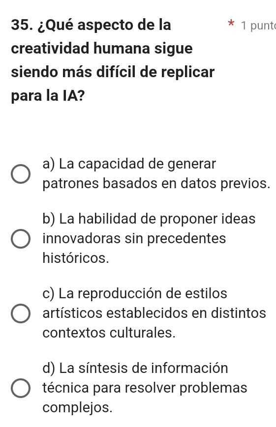 ¿Qué aspecto de la 1 punt
creatividad humana sigue
siendo más difícil de replicar
para la IA?
a) La capacidad de generar
patrones basados en datos previos.
b) La habilidad de proponer ideas
innovadoras sin precedentes
históricos.
c) La reproducción de estilos
artísticos establecidos en distintos
contextos culturales.
d) La síntesis de información
técnica para resolver problemas
complejos.