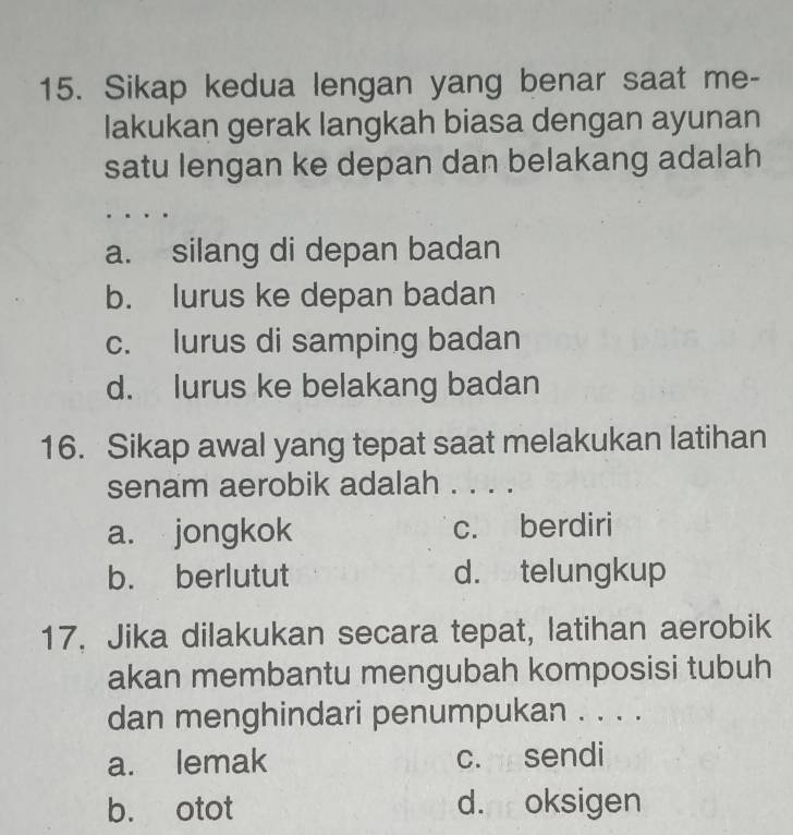 Sikap kedua lengan yang benar saat me-
lakukan gerak langkah biasa dengan ayunan
satu lengan ke depan dan belakang adalah
a. silang di depan badan
b. lurus ke depan badan
c. lurus di samping badan
d. lurus ke belakang badan
16. Sikap awal yang tepat saat melakukan latihan
senam aerobik adalah . . . .
a. jongkok c. berdiri
b. berlutut d. telungkup
17. Jika dilakukan secara tepat, latihan aerobik
akan membantu mengubah komposisi tubuh
dan menghindari penumpukan . . . .
a. lemak c. sendi
b. otot d. oksigen