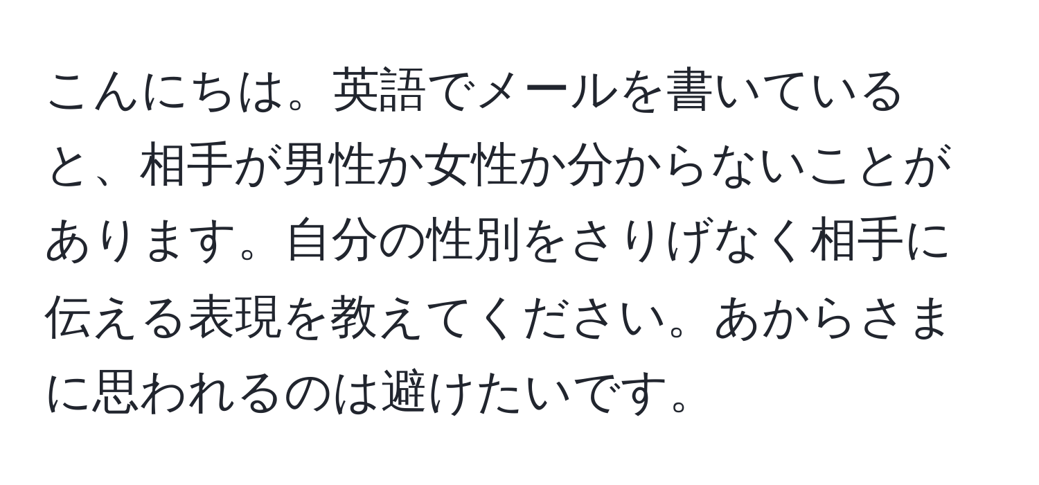 こんにちは。英語でメールを書いていると、相手が男性か女性か分からないことがあります。自分の性別をさりげなく相手に伝える表現を教えてください。あからさまに思われるのは避けたいです。