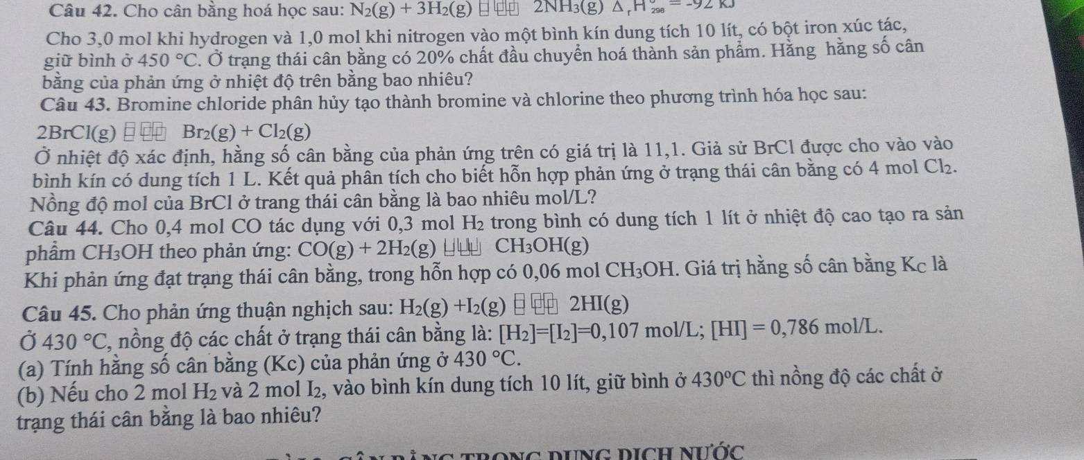 Cho cân bằng hoá học sau: N_2(g)+3H_2(g) ∠ N H₃(g) △ _rH_(298)°=-92KJ
Cho 3,0 mol khi hydrogen và 1,0 mol khi nitrogen vào một bình kín dung tích 10 lít, có bột iron xúc tác,
giữ bình ở 450°C. Ở trạng thái cân bằng có 20% chất đầu chuyển hoá thành sản phẩm. Hằng hằng số cân
bằng của phản ứng ở nhiệt độ trên bằng bao nhiêu?
Câu 43. Bromine chloride phân hủy tạo thành bromine và chlorine theo phương trình hóa học sau:
2BrCl(g)Ⅱ Br_2(g)+Cl_2(g)
Ở nhiệt độ xác định, hằng số cân bằng của phản ứng trên có giá trị là 11,1. Giả sử BrCl được cho vào vào
bình kín có dung tích 1 L. Kết quả phân tích cho biết hỗn hợp phản ứng ở trạng thái cân bằng có 4 mol Cl_2.
Nồng độ mol của BrCl ở trang thái cân bằng là bao nhiêu mol/L?
Câu 44. Cho 0,4 mol CO tác dụng với 0,3 mol H_2 trong bình có dung tích 1 lít ở nhiệt độ cao tạo ra sản
phẩm ( CF HOH theo phản ứng: CO(g)+2H_2(g) _ I□ □  CH_3OH(g)
Khi phản ứng đạt trạng thái cân bằng, trong hỗn hợp có 0,06 mol CH_3OH. Giá trị hằng số cân bằng Kc là
Câu 45. Cho phản ứng thuận nghịch sau: H_2(g)+I_2(g)  2HI(g)
Ở 430°C, 7, nồng độ các chất ở trạng thái cân bằng là: [H_2]=[I_2]=0,107mol/L;[HI]=0,786mol/L.
(a) Tính hằng số cân bằng (Kc) của phản ứng ở 430°C.
(b) Nếu cho 2 mol H_2 và 2 mol I₂, vào bình kín dung tích 10 lít, giữ bình ở 430°C thì nồng độ các chất ở
trạng thái cân bằng là bao nhiêu?
c  t rong dng dịch nước