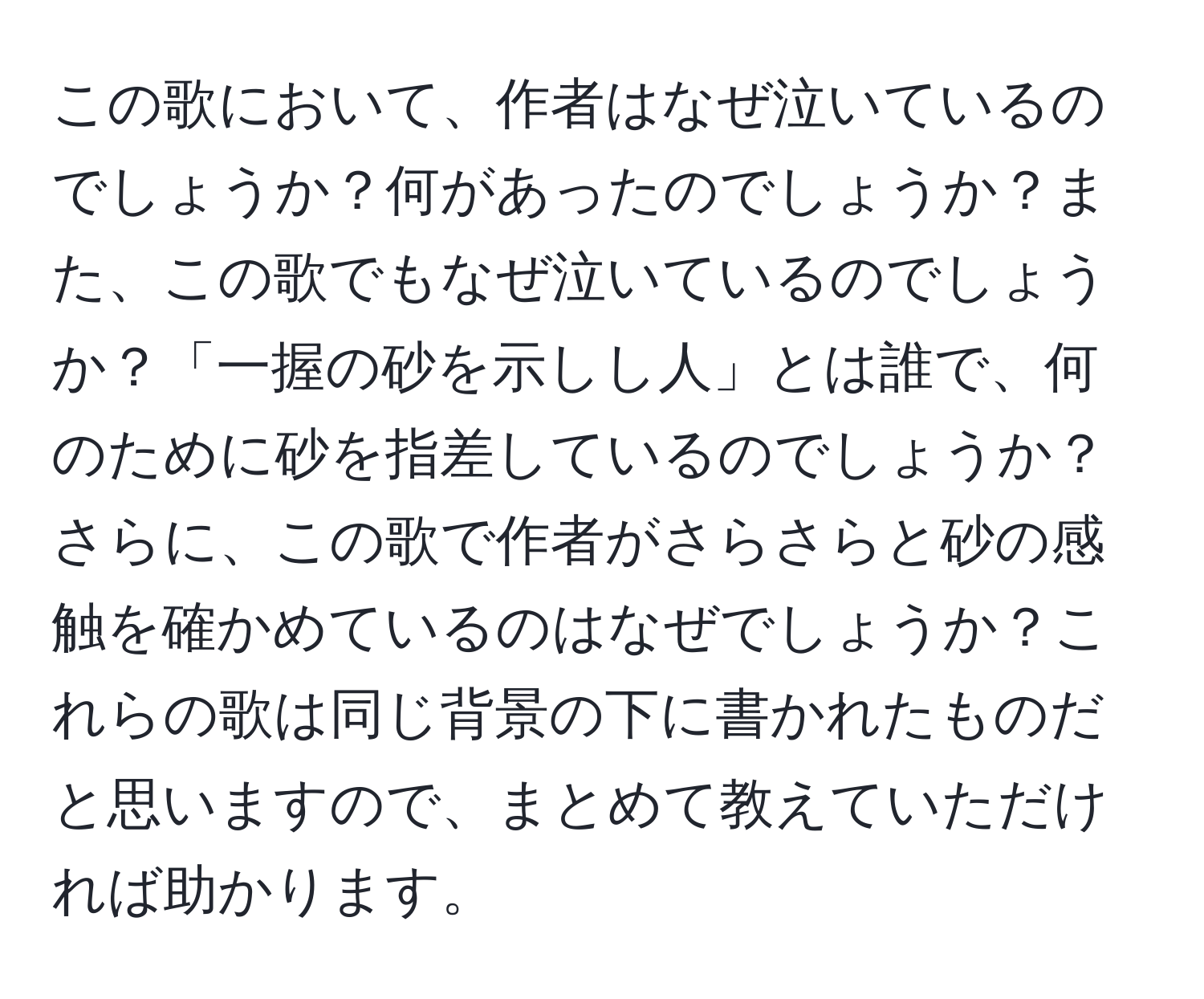 この歌において、作者はなぜ泣いているのでしょうか？何があったのでしょうか？また、この歌でもなぜ泣いているのでしょうか？「一握の砂を示しし人」とは誰で、何のために砂を指差しているのでしょうか？さらに、この歌で作者がさらさらと砂の感触を確かめているのはなぜでしょうか？これらの歌は同じ背景の下に書かれたものだと思いますので、まとめて教えていただければ助かります。