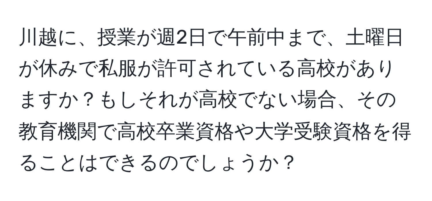 川越に、授業が週2日で午前中まで、土曜日が休みで私服が許可されている高校がありますか？もしそれが高校でない場合、その教育機関で高校卒業資格や大学受験資格を得ることはできるのでしょうか？