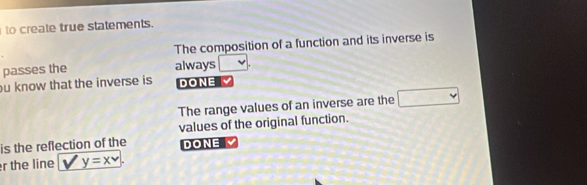 to create true statements. 
The composition of a function and its inverse is 
passes the always □. 
ou know that the inverse is DONE 
The range values of an inverse are the □ 
values of the original function. 
is the reflection of the DONE 
r the line V y=x