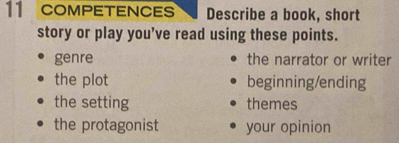 COMPETENCES Describe a book, short 
story or play you’ve read using these points. 
genre the narrator or writer 
the plot beginning/ending 
the setting themes 
the protagonist your opinion