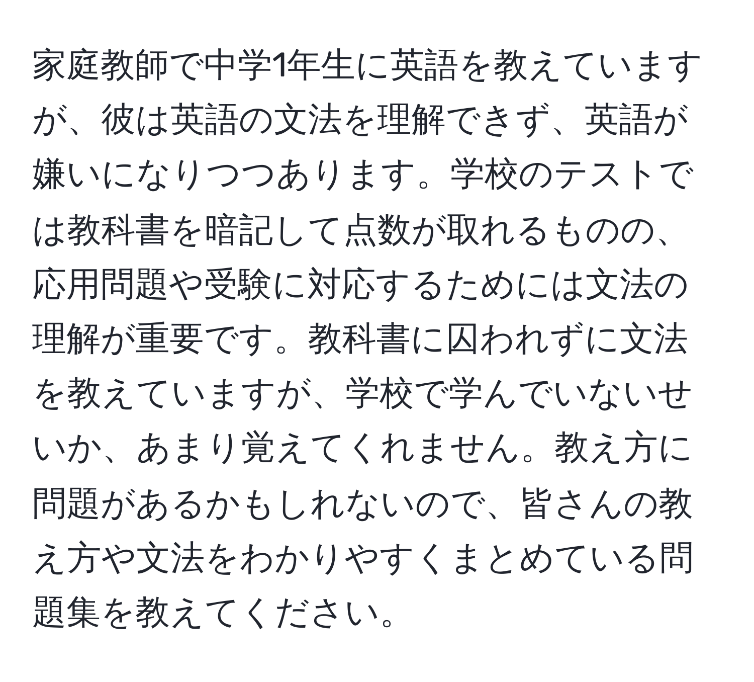 家庭教師で中学1年生に英語を教えていますが、彼は英語の文法を理解できず、英語が嫌いになりつつあります。学校のテストでは教科書を暗記して点数が取れるものの、応用問題や受験に対応するためには文法の理解が重要です。教科書に囚われずに文法を教えていますが、学校で学んでいないせいか、あまり覚えてくれません。教え方に問題があるかもしれないので、皆さんの教え方や文法をわかりやすくまとめている問題集を教えてください。