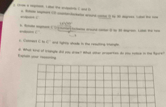 Drow a segment. Label the endpaints C and D. 
a. Rotate sogment CD counterclockwise around center D by 30 degress. Label the now 
endpaint c
40°
6. Retate segment C'D counter lockwise around center- D by 30 degrees. Label the new 
endpoint e^u. 
e. Connect C to C^(11) and lightly shads in the resulting triangle. 
d. What kind of triangle did you draw? What other properties do you notice in the figure? 
Explain your reasoning