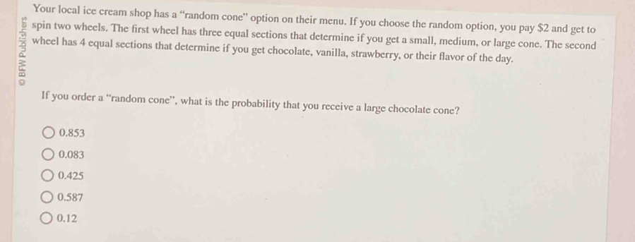 Your local ice cream shop has a “random cone’ option on their menu. If you choose the random option, you pay $2 and get to
spin two wheels. The first wheel has three equal sections that determine if you get a small, medium, or large cone. The second
wheel has 4 equal sections that determine if you get chocolate, vanilla, strawberry, or their flavor of the day.
If you order a “random cone”, what is the probability that you receive a large chocolate cone?
0.853
0.083
0.425
0.587
0.12