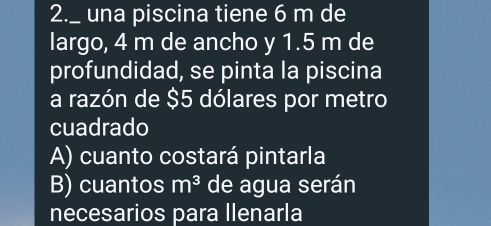 2._ una piscina tiene 6 m de
largo, 4 m de ancho y 1.5 m de
profundidad, se pinta la piscina
a razón de $5 dólares por metro
cuadrado
A) cuanto costará pintarla
B) cuantos m^3 de agua serán
necesarios para llenarla