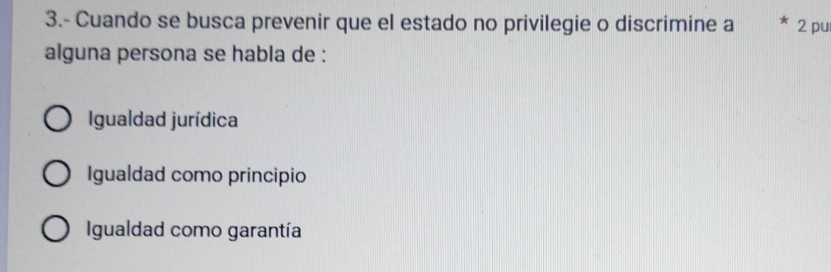 3.- Cuando se busca prevenir que el estado no privilegie o discrimine a * 2 pu
alguna persona se habla de :
Igualdad jurídica
Igualdad como principio
Igualdad como garantía