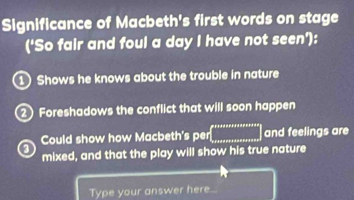 Significance of Macbeth's first words on stage 
(‘So fair and foul a day I have not seen’): 
1 Shows he knows about the trouble in nature 
2 Foreshadows the conflict that will soon happen 
Could show how Macbeth's per ∈t _x+2+x+x+x+x+x+x+x+x and feelings are 
a 
mixed, and that the play will show his true nature 
Type your answer here.