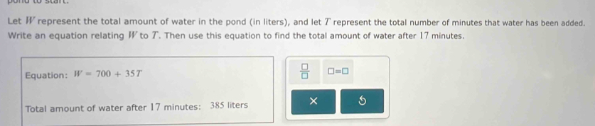 Let represent the total amount of water in the pond (in liters), and let ア represent the total number of minutes that water has been added. 
Write an equation relating W to T. Then use this equation to find the total amount of water after 17 minutes. 
Equation: W=700+35T  □ /□   □ =□
Total amount of water after 17 minutes : 385 liters ×