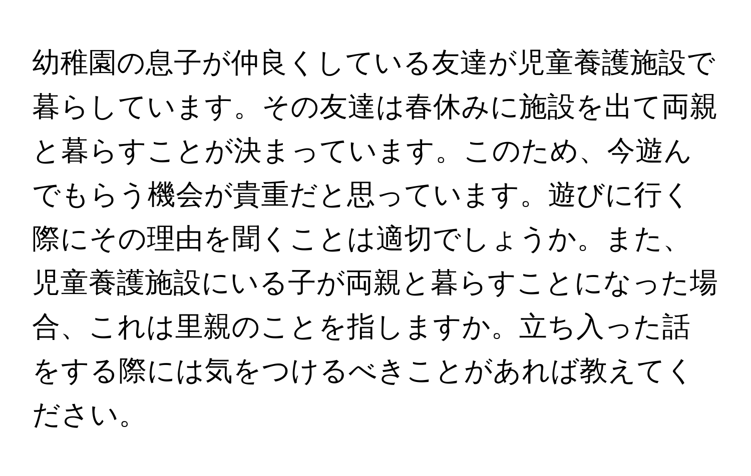 幼稚園の息子が仲良くしている友達が児童養護施設で暮らしています。その友達は春休みに施設を出て両親と暮らすことが決まっています。このため、今遊んでもらう機会が貴重だと思っています。遊びに行く際にその理由を聞くことは適切でしょうか。また、児童養護施設にいる子が両親と暮らすことになった場合、これは里親のことを指しますか。立ち入った話をする際には気をつけるべきことがあれば教えてください。