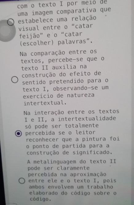 com o texto I por meio de 
uma imagem comparativa que 
estabelece uma relação 
visual entre o “catar 
feijão” e o“catar 
(escolher) palavras". 
Na comparação entre os 
textos, percebe-se que o 
texto II auxilia na 
construção do efeito de 
sentido pretendido para o 
texto I, observando-se um 
exercício de natureza 
intertextual. 
Na interação entre os textos 
I e II, a intertextualidade 
só pode ser totalmente 
percebida se o leitor 
reconhecer que a pintura foi 
o ponto de partida para a 
construção de significado. 
A metalinguagem do texto II 
pode ser claramente 
percebida na aproximação 
entre ele e o texto I, pois 
ambos envolvem um trabalho 
elaborado do código sobre o 
código.