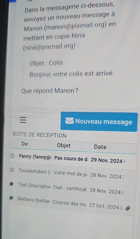 Dans la messagerie ci-dessous, 
envoyez un nouveau message à 
Manon (manon@pixmail.org) en 
mettant en copie Nina 
(nina@pixmail.org) : 
Objet : Colis 
Bonjour, votre colis est arrivé. 
Que répond Manon ? 
Nouveau message 
boîte de réception 
De Objet Date 
Fanny (fanny@: Pas cours de d; 29 Nov. 2024 
Touslestubes (c Votre mot de pé28 Nov. 2024 
Trail (inscriptior Trail - certificat 28 Nov. 2024 ( 
Barbara (barbar Coucou des mc 27 Oct. 2024 (