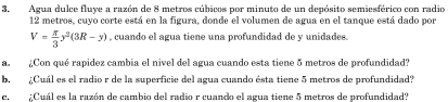 Agua dulce fluye a razón de 8 metros cúbicos por minuto de un depósito semiesférico con radio
12 metros, cuyo corte está en la figura, donde el volumen de agua en el tanque está dado por
V= π /3 y^2(3R-y) , cuando el agua tiene una profundidad de y unidades. 
a. ¿Con qué rapidez cambia el nivel del agua cuando esta tiene 5 metros de profundidad? 
b. ¿Cuál es el radio r de la superficie del agua cuando ésta tiene 5 metros de profundidad? 
e. ¿Cuál es la razón de cambio del radio r cuando el agua tiene 5 metros de profundidad?