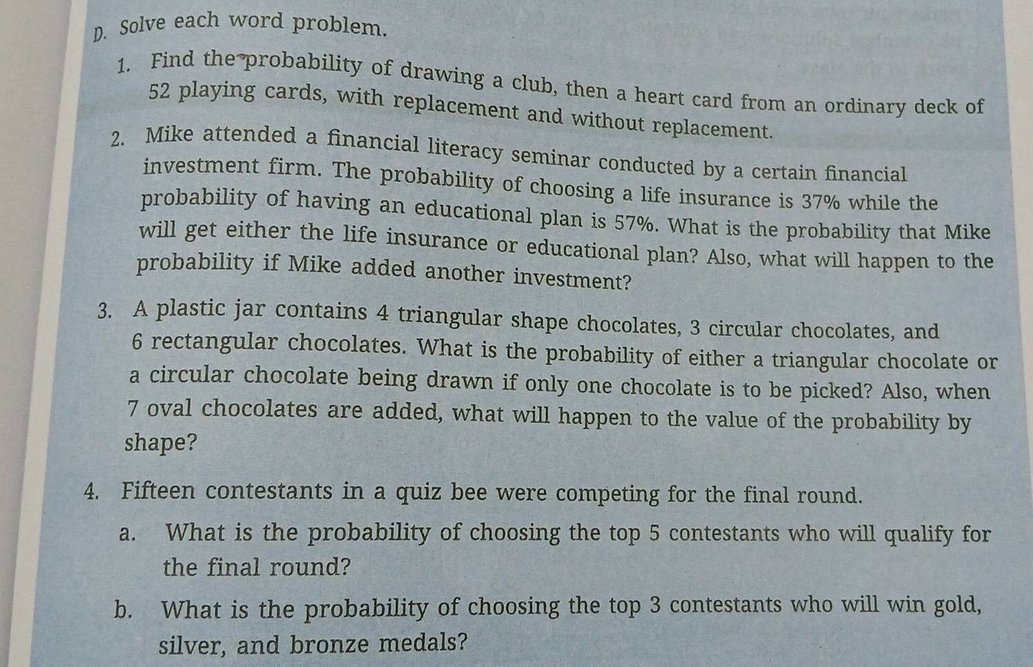 Solve each word problem. 
1. Find the probability of drawing a club, then a heart card from an ordinary deck of
52 playing cards, with replacement and without replacement. 
2. Mike attended a financial literacy seminar conducted by a certain financial 
investment firm. The probability of choosing a life insurance is 37% while the 
probability of having an educational plan is 57%. What is the probability that Mike 
will get either the life insurance or educational plan? Also, what will happen to the 
probability if Mike added another investment? 
3. A plastic jar contains 4 triangular shape chocolates, 3 circular chocolates, and
6 rectangular chocolates. What is the probability of either a triangular chocolate or 
a circular chocolate being drawn if only one chocolate is to be picked? Also, when
7 oval chocolates are added, what will happen to the value of the probability by 
shape? 
4. Fifteen contestants in a quiz bee were competing for the final round. 
a. What is the probability of choosing the top 5 contestants who will qualify for 
the final round? 
b. What is the probability of choosing the top 3 contestants who will win gold, 
silver, and bronze medals?