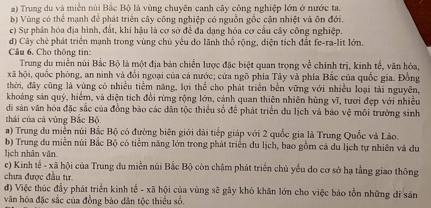 a) Trung du và miền núi Bắc Bộ là vùng chuyên canh cây công nghiệp lớn ở nước ta.
b) Vùng có thể mạnh để phát triển cây công nghiệp có nguồn gốc cận nhiệt và ôn đới.
c) Sự phân hóa địa hình, đất, khí hậu là cơ sở để đa dạng hóa cơ cấu cây công nghiệp.
d) Cây chè phát triển mạnh trong vùng chủ yếu do lãnh thổ rộng, diện tích đất fe-ra-lit lớn.
Câu 6. Cho thông tin:
Trung du miền núi Bắc Bộ là một địa bàn chiến lược đặc biệt quan trọng về chính trị, kinh tế, văn hóa,
xã hội, quốc phòng, an ninh và đối ngoại của cả nước; cửa ngõ phía Tây và phía Bắc của quốc gia. Đồng
thời, đây cũng là vùng có nhiều tiềm năng, lợi thế cho phát triển bền vững với nhiều loại tài nguyên,
khoáng sản quý, hiểm, và diện tích đồi rừng rộng lớn, cảnh quan thiên nhiên hùng vĩ, tươi đẹp với nhiều
di sản văn hóa đặc sắc của đồng bào các dân tộc thiểu số để phát triển du lịch và bảo vệ môi trường sinh
thái của cả vùng Bắc Bộ.
a) Trung du miền núi Bắc Bộ có đường biên giới dài tiếp giáp với 2 quốc gia là Trung Quốc và Lào.
b) Trung du miền núi Bắc Bộ có tiềm năng lớn trong phát triển du lịch, bao gồm cả du lịch tự nhiên và du
lịch nhân văn.
c) Kinh tế - xã hội của Trung du miền núi Bắc Bộ còn chậm phát triển chủ yếu do cơ sở hạ tầng giao thông
chưa được đầu tư.
d) Việc thúc đầy phát triển kinh tế - xã hội của vùng sẽ gây khó khăn lớn cho việc bảo tồn những di sản
văn hóa đặc sắc của đồng bào dân tộc thiều số.