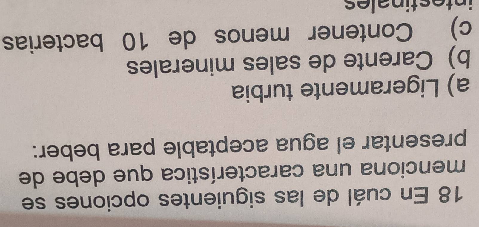 En cuál de las siguientes opciones se
menciona una característica que debe de
presentar el agua aceptable para beber:
a) Ligeramente turbia
b) Carente de sales minerales
c) Contener menos de 10 bacterias
intestinales