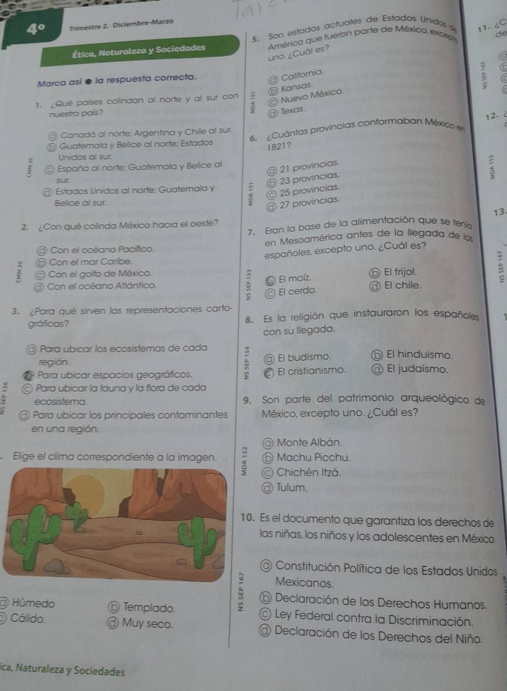 4° Trimestre 2. Diciembre-Marzo
de
Ética, Naturaleza y Sociedades 5. Son estados actuales de Estados Unidos
11. ८C
uno. ¿Cual es?  América que fueron parte de México, except
a
Marca así ● la respuesta correcta.
@ California
Kansas.
C
1. Qué países colindan al norte y al sur con
Nuevo México.
nuestro país?
) Texas.
12.
@ Canadá al norte; Argentina y Chile al sur.
Guatemala y Belice al norte; Estados 6. ¿Cuántas provincias conformaban México en
1821?
Unidos al sur.
España al norte; Guatemala y Belice al
21 provincias.
sur
23 provincias
2
Estados Unidos al norte: Guatemala y 5
25 provincias.
Belice al sur.
^ 27 provincias.
13
2.  Con qué colinda México hacia el oeste?
7. Eran la base de la alimentación que se tenía
Con el océano Pacífico. en Mesoamérica antes de la llegada de los
españoles, excepto uno. ¿Cuál es?
:  Con el mar Caribe.
) Con el golfo de México. ⑥ El frijol.
:
Con el océano Atlántico. El maíz. @ El chile.
2  El cerdo.
3. ¿Para qué sirven las representaciones carto
gráficas? 8. Es la religión que instauraron los españoles
con su llegada.
@ Para ubicar los ecosistemas de cada 5 ⑥ El hinduismo.
región. El budismo.
Para ubicar espacios geográficos. 5 El cristianismo. El judaísmo.
© Para ubicar la fauna y la flora de cada
ecosistema. 9. Son parte del patrimonio arqueológico de
@ Para ubicar los principales contaminantes México, excepto uno. ¿Cuál es?
en una región.
@ Monte Albán.
Elige el clima correspondiente a la imagen. Machu Picchu.
Chichén Itzá,
@ Tulum.
Es el documento que garantiza los derechos de
las niñas, los niños y los adolescentes en México.
@ Constitución Política de los Estados Unidos
Mexicanos.
Declaración de los Derechos Humanos.
Húmedo  Templado. Ley Federal contra la Discriminación.
Cálido Muy seco. @ Declaración de los Derechos del Niño.
ica, Naturaleza y Sociedades