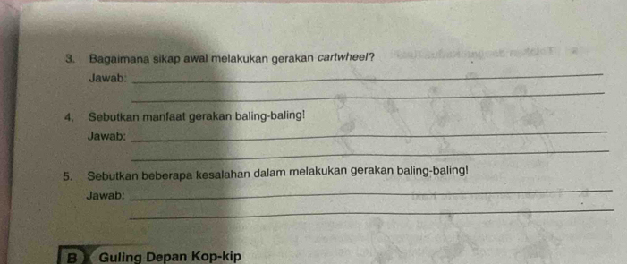 Bagaimana sikap awal melakukan gerakan cartwheel? 
Jawab: 
_ 
_ 
4. Sebutkan manfaat gerakan baling-baling! 
Jawab: 
_ 
_ 
5. Sebutkan beberapa kesalahan dalam melakukan gerakan baling-baling! 
Jawab: 
_ 
_ 
B Guling Depan Kop-kip