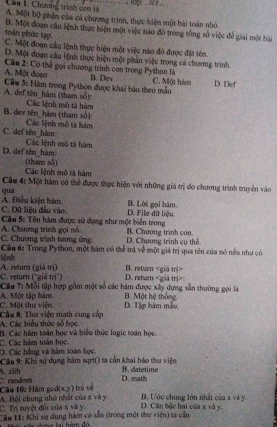 … lop:  
Cầu 1: Chương trình con là
A. Một bộ phận của cá chương trình, thực hiện một bài toán nhỏ.
B. Một đoạn câu lệnh thực hiện một việc nào đó trong tổng số việc để giải một bài
toán phức tạp.
C. Một đoạn câu lệnh thực hiện một việc nào đỏ được đặt tên.
D. Một đoạn câu lệnh thực hiện một phần việc trong cá chương trình.
Câu 2: Có thể gọi chương trình con trong Python là
A. Một đoạn B. Dev C. Một hàm D. Def
Câu 3: Hàm trong Python được khai bảo theo mẫu
A. def tên_hàm (tham số):
Các lệnh mô tả hàm
B. dev tên_hàm (tham số):
Các lệnh mô tả hảm
C. def tên hàm:
Các lệnh mô tả hàm
D. def tên_hàm:
(tham số)
Các lệnh mô tả hàm
Câu 4: Một hàm có thể được thực hiện với những giá trị do chương trình truyền vào
qua
A. Điều kiện hàm. B. Lời gọi hàm.
C. Dữ liệu đầu vào. D. File dữ liệu.
Câu 5: Tên hàm được sử dụng như một biến trong
A. Chương trình gọi nó. B. Chương trình con.
C. Chương trình tương ứng. D. Chương trình cụ thể.
Câu 6: Trong Python, một hàm có thể trả về một giá trị qua tên của nó nếu như có
lệnh
A. return (giá trị) B. return
C. return (*giá trị`) D. return :
Câu 7: Mỗi tập hợp gồm một số các hàm được xây dựng sẵn thường gọi là
A. Một tập hảm. B. Một hệ thống.
C. Một thư viện. D. Tập hàm mẫu,
Cầu 8: Thư viện math cung cấp
A. Các biểu thức số học.
B. Các hàm toán học và biểu thức logic toán học.
C. Các hàm toán học.
D. Các hằng và hàm toán học.
Câu 9: Khi sử dụng hàm sqrt() ta cần khai báo thư viện
A. zlib B. datetime
C. random D. math
Câu 10: Hàm ged (x,y) trá về
A. Bội chung nhỏ nhất của x và y. B. Ước chung lớn nhất của x và y.
C. Trị tuyệt đổi của x và y. D. Căn bậc hai của x và y.
Cầu 11: Khi sử dụng hàm có sẵn (trong một thư viện) ta cần
Phải xấy dựng lại hàm đó