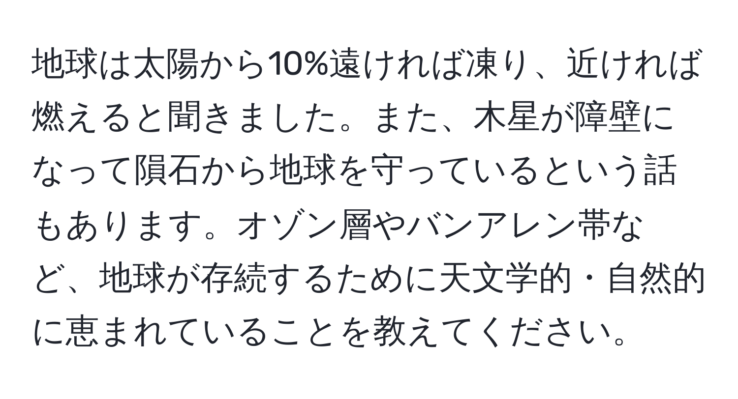 地球は太陽から10%遠ければ凍り、近ければ燃えると聞きました。また、木星が障壁になって隕石から地球を守っているという話もあります。オゾン層やバンアレン帯など、地球が存続するために天文学的・自然的に恵まれていることを教えてください。