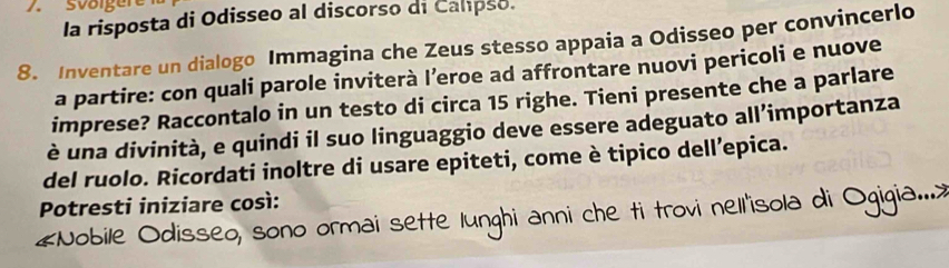 sväigere 
la risposta di Odisseo al discorso di Calpso. 
8. Inventare un dialogo Immagina che Zeus stesso appaia a Odisseo per convincerlo 
a partire: con quali parole inviterà l’eroe ad affrontare nuovi pericoli e nuove 
imprese? Raccontalo in un testo di circa 15 righe. Tieni presente che a parlare 
è una divinità, e quindi il suo linguaggio deve essere adeguato all’importanza 
del ruolo. Ricordati inoltre di usare epiteti, come è tipico dell’epica. 
Potresti iniziare così: 
#Nobile Odisseo, sono ormai sette lunghi anni che ti trovi nell'isola di Ogigia....>