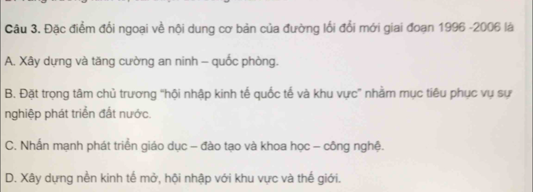 Đặc điểm đổi ngoại về nội dung cơ bản của đường lối đổi mới giai đoạn 1996 -2006 là
A. Xây dựng và tăng cường an ninh - quốc phòng.
B. Đặt trọng tâm chủ trương “hội nhập kinh tế quốc tế và khu vực” nhằm mục tiêu phục vụ sự
nghiệp phát triển đất nước.
C. Nhấn mạnh phát triển giáo dục - đào tạo và khoa học - công nghệ.
D. Xây dựng nền kinh tế mở, hội nhập với khu vực và thế giới.