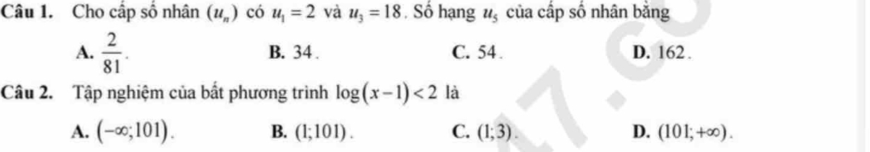 Cho cấp số nhân (u_n) có u_1=2 và u_3=18. Số hạng u_5 của cấp số nhân bằng
A.  2/81 . B. 34. C. 54. D. 162.
Câu 2. Tập nghiệm của bất phương trình log (x-1)<2</tex> là
A. (-∈fty ;101). B. (1;101). C. (1;3). D. (101;+∈fty ).