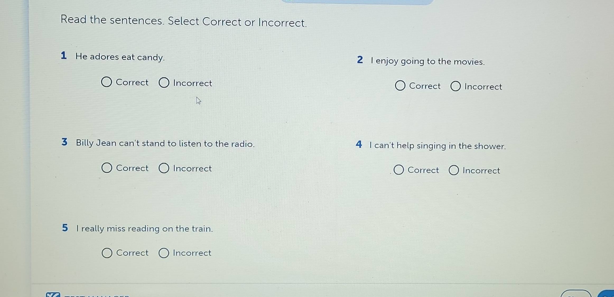 Read the sentences. Select Correct or Incorrect.
1 He adores eat candy. 2 I enjoy going to the movies.
Correct Incorrect Correct Incorrect
3 Billy Jean can't stand to listen to the radio. 4 I can't help singing in the shower.
Correct Incorrect Correct Incorrect
5 I really miss reading on the train.
Correct Incorrect