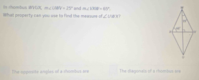 In rhombus WVUX, m∠ UWV=25° and m∠ VXW=65°.
What property can you use to find the measure of ∠ UWX
The opposite angles of a rhombus are The diagonals of a rhombus are