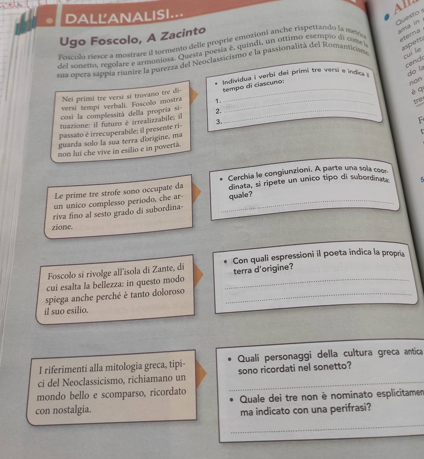 1ol6
DALL'ANALISI...
Questo s
Ugo Foscolo, A Zacinto
aspetta
Foscolo riesce a mostrare il tormento delle proprie emozioni anche rispettando la metrica
ama in 
eterna
del sonetto, regolare e armoniosa. Questa poesia è, quindi, un ottimo esempio dí come la
cend
sua opera sappia riunire la purezza del Neoclassicismo e la passionalità del Romanticismo
cui le
Individua i verbi deì primi tre versí e indica l
do la
_
tempo di ciascuno:
non
Nei primi tre versi si trovano tre di-
è q
versi tempi verbali. Foscolo mostra 1._
tre
così la complessità della propria si-
tuazione: il futuro è irrealizzabile; il 2._
3.
F
passato è irrecuperabile; il presente ri-
guarda solo la sua terra dorigine, ma
t
non lui che vive in esilio e in povertà.
Cerchia le congiunzioni. A parte una sola coor-
Le prime tre strofe sono occupate da dinata, si ripete un unico tipo di subordinata: 5
un unico complesso periodo, che ar-
quale?
riva fino al sesto grado di subordina-
zione.
Con quali espressioni il poeta indica la propria
Foscolo si rivolge all’isola di Zante, di
cui esalta la bellezza: in questo modo _terra d'origine?
spiega anche perché è tanto doloroso_
il suo esilio.
Quali personaggi della cultura greca antica
I riferimenti alla mitologia greca, tipi-
ci del Neoclassicismo, richiamano un sono ricordati nel sonetto?
mondo bello e scomparso, ricordato
Quale dei tre non è nominato esplicitamen
con nostalgia. ma indicato con una perifrasi?