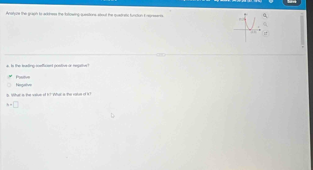 Save
Analyze the graph to address the following questions about the quadratic function it represents.
a. Is the leading coefficient positive or negative?
Positive
Negative
b. What is the value of h? What is the value of k?
h=□