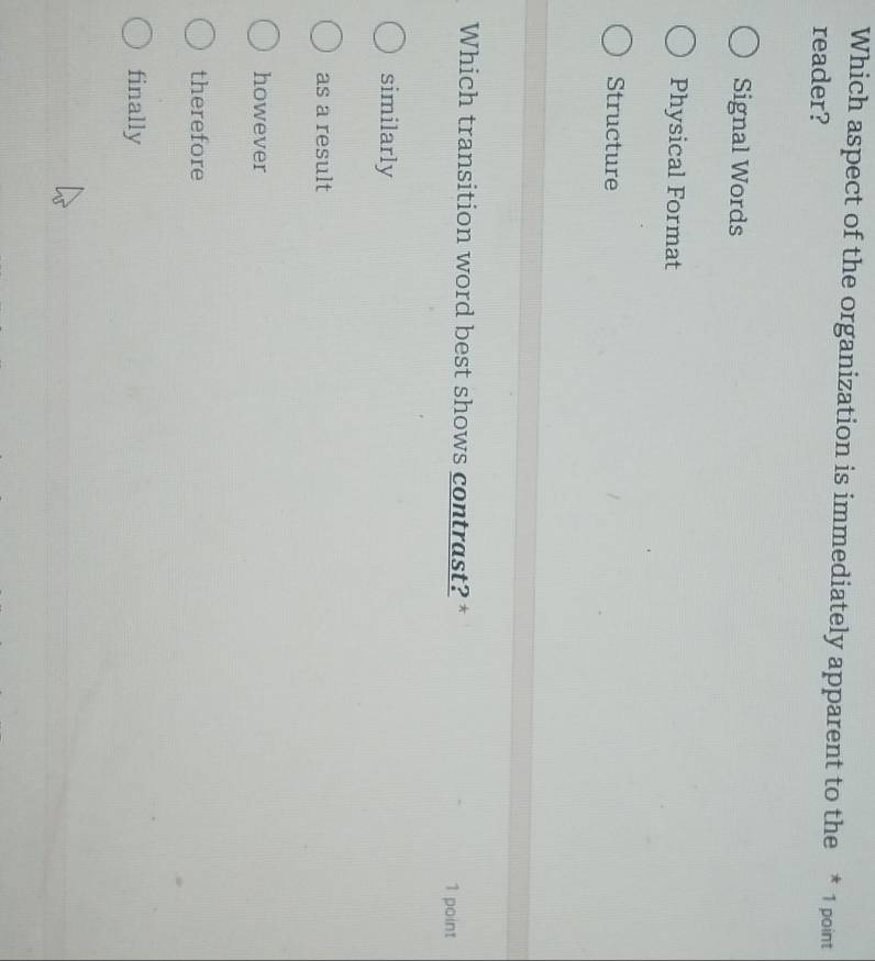 Which aspect of the organization is immediately apparent to the * 1 point
reader?
Signal Words
Physical Format
Structure
Which transition word best shows contrast? * 1 point
similarly
as a result
however
therefore
finally