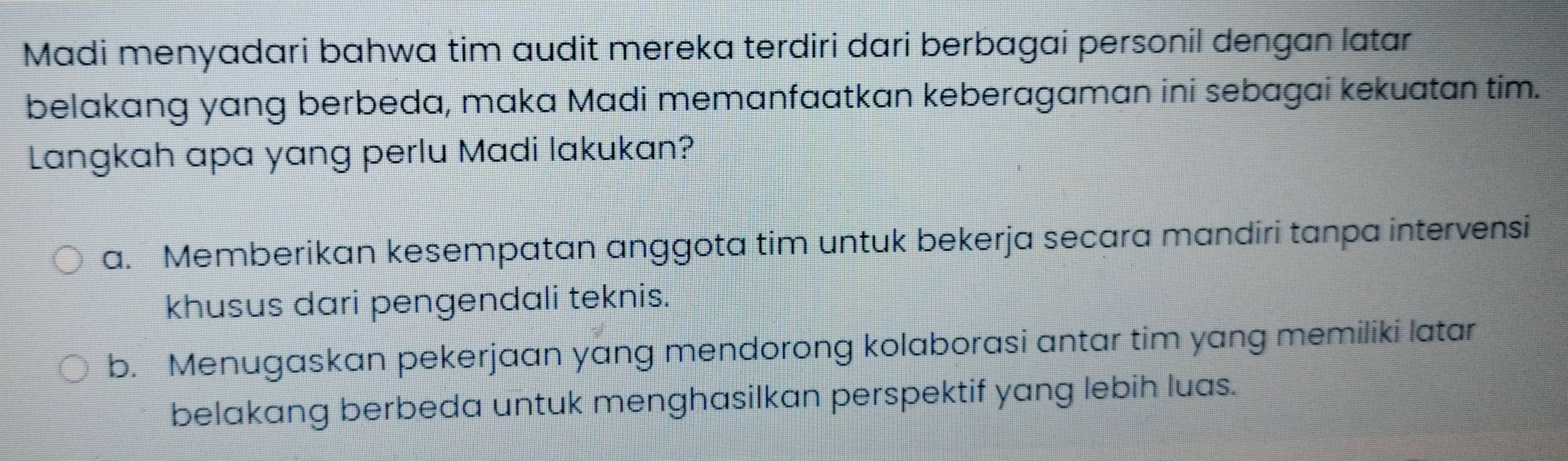 Madi menyadari bahwa tim audit mereka terdiri dari berbagai personil dengan latar
belakang yang berbeda, maka Madi memanfaatkan keberagaman ini sebagai kekuatan tim.
Langkah apa yang perlu Madi lakukan?
a. Memberikan kesempatan anggota tim untuk bekerja secara mandiri tanpa intervensi
khusus dari pengendali teknis.
b. Menugaskan pekerjaan yang mendorong kolaborasi antar tim yang memiliki latar
belakang berbeda untuk menghasilkan perspektif yang lebih luas.