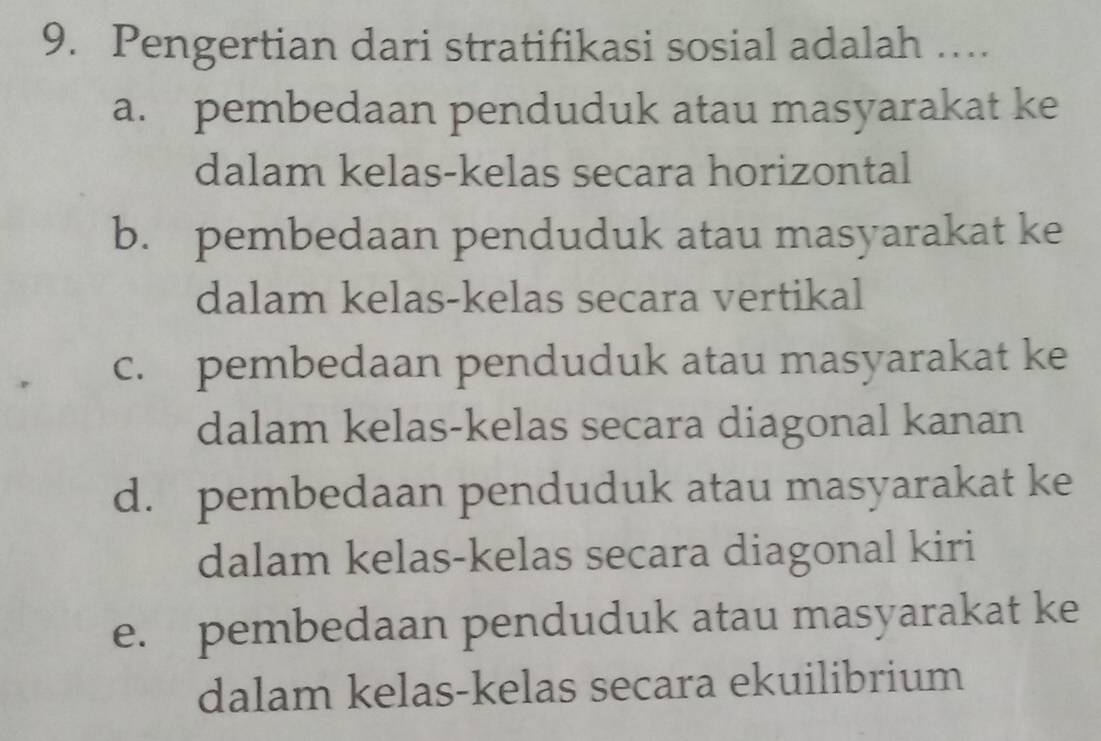 Pengertian dari stratifikasi sosial adalah …
a. pembedaan penduduk atau masyarakat ke
dalam kelas-kelas secara horizontal
b. pembedaan penduduk atau masyarakat ke
dalam kelas-kelas secara vertikal
c. pembedaan penduduk atau masyarakat ke
dalam kelas-kelas secara diagonal kanan
d. pembedaan penduduk atau masyarakat ke
dalam kelas-kelas secara diagonal kiri
e. pembedaan penduduk atau masyarakat ke
dalam kelas-kelas secara ekuilibrium